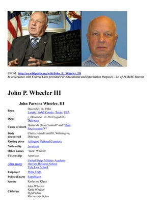 FROM: http://en.wikipedia.org/wiki/John_P._Wheeler_III
In accordance with Federal Laws provided For Educational and Information Purposes – i.e. of PUBLIC Interest




John P. Wheeler III
           John Parsons Wheeler, III
                 December 14, 1944
Born
                 Laredo, Webb County, Texas, USA
                 c. December 30, 2010 (aged 66)
Died
                 Delaware
                 Homicide (from "assault" and "blunt
Cause of death
                 force trauma")[1]
Body             Cherry Island Landfill, Wilmington,
discovered       Delaware
Resting place    Arlington National Cemetery
Nationality      American
Other names      "Jack" Wheeler
Citizenship      American
                 United States Military Academy
Alma mater       Harvard Business School
                 Yale Law School
Employer         Mitre Corp.
Political party Republican
Spouse           Katherine Klyce
                 John Wheeler
                 Katie Wheeler
Children
                 Byrd Schas
                 Meriwether Schas
 