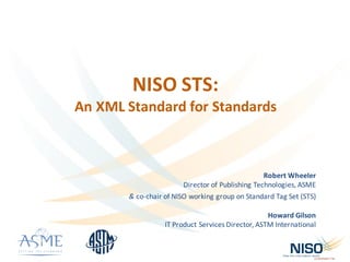 NISO	STS:	
An	XML	Standard	for	Standards
Robert	Wheeler
Director	of	Publishing	Technologies,	ASME	
&	co-chair	of	NISO	working	group	on	Standard	Tag	Set	(STS)
Howard	Gilson
IT	Product	Services	Director,	ASTM	International	
 