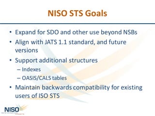 NISO	STS	Goals
• Expand	for	SDO	and	other	use	beyond	NSBs
• Align	with	JATS	1.1	standard,	and	future	
versions
• Support	additional	structures
– Indexes
– OASIS/CALS	tables
• Maintain	backwards	compatibility	for	existing	
users	of	ISO	STS
 