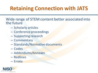 Retaining	Connection	with	JATS
Wide	range	of	STEM	content	better	associated	into	
the	future
– Scholarly	articles
– Conference	proceedings
– Supporting	research
– Commentary
– Standards/Normative	documents
– Codes
– Addendums/Annexes
– Redlines
– Errata
 