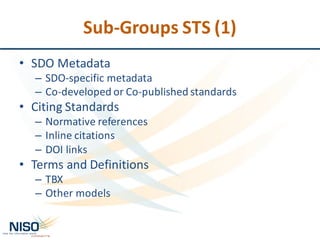 Sub-Groups	STS	(1)
• SDO	Metadata
– SDO-specific	metadata
– Co-developed	or	Co-published	standards
• Citing	Standards
– Normative	references
– Inline	citations
– DOI	links
• Terms	and	Definitions
– TBX
– Other	models
 