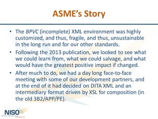 ASME’s	Story
• The	BPVC (incomplete)	XML	environment	was	highly	
customized,	and	thus,	fragile,	and	thus,	unsustainable	
in	the	long	run	and	for	our	other	standards.
• Following	the	2013	publication,	we	looked	to	see	what	
we	could	learn	from,	what	we	could	salvage,	and	what	
would	have	the	greatest	positive	impact	if	changed.
• After	much	to	do,	we	had	a	day	long	face-to-face	
meeting	with	some	of	our	development	partners,	and	
at	the	end	of	it	had	decided	on	DITA	XML	and	an	
intermediary	format	driven	by	XSL	for	composition	(in	
the	old	3B2/APP/PE).
 