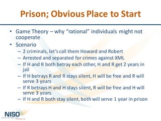 Prison;	Obvious	Place	to	Start
• Game	Theory	– why	“rational”	individuals	might	not	
cooperate
• Scenario
– 2	criminals,	let’s	call	them	Howard	and	Robert
– Arrested	and	separated	for	crimes	against	XML
– If	H	and	R	both	betray	each	other,	H	and	R	get	2	years	in	
jail	
– If	H	betrays	R	and	R	stays	silent,	H	will	be	free	and	R	will	
serve	3	years
– If	R	betrays	H	and	H	stays	silent,	R	will	be	free	and	H	will	
serve	3	years
– If	H	and	R	both	stay	silent,	both	will	serve	1	year	in	prison
 
