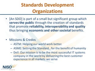 Standards	Development	
Organizations
• [An	SDO]	is	part	of	a	small	but	significant	group	which	
serves	the	public	through	the	creation	of	standards	
that	promote	reliability,	interoperability	and	quality	
thus	bringing	economic	and	other	societal	benefits.
• Missions	&	Credos
– ASTM:	Helping	our	world	work	better.
– ASME:	Setting	the	Standard…for	the	benefit	of	humanity
– Dell:	Our mission is	to	be	the	most	successful	IT	systems	
company	in	the	world	by	delivering	the	best	customer	
experience	in	all	markets	we	serve
 