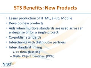 STS	Benefits:	New	Products
• Easier	production	of	HTML,	ePub,	Mobile
• Develop	new	products
• Aids	when	multiple	standards	are	used	across	an	
enterprise	or	for	a	single	project;
• Co-publish	standards	
• Interchange	with	distributor	partners
• Inter-standard	linking
– Click-through	linking
– Digital	Object	Identifiers	(DOIs)
 