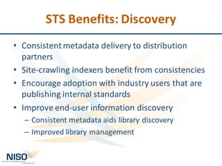 STS	Benefits:	Discovery
• Consistent	metadata	delivery	to	distribution	
partners
• Site-crawling	indexers	benefit	from	consistencies
• Encourage	adoption	with	industry	users	that	are	
publishing	internal	standards	
• Improve	end-user	information	discovery	
– Consistent	metadata	aids	library	discovery
– Improved	library	management
 