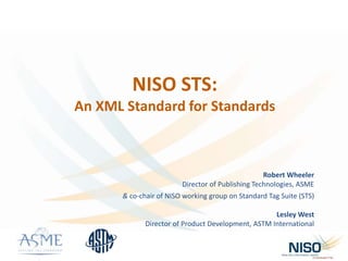 NISO STS:
An XML Standard for Standards
Robert Wheeler
Director of Publishing Technologies, ASME
& co-chair of NISO working group on Standard Tag Suite (STS)
Lesley West
Director of Product Development, ASTM International
 