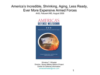 America’s Incredible, Shrinking, Aging, Less Ready,
       Ever More Expensive Armed Forces
                AHS, Patuxent MD, August 2009




                         Winslow T. Wheeler
               Director, Straus Military Reform Project
                   Center for Defense Information
                     winslowwheeler@msn.com
                                                          1
 