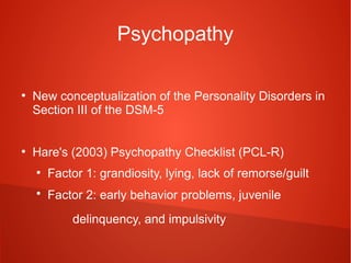 Psychopathy
●

●

New conceptualization of the Personality Disorders in
Section III of the DSM-5
Hare's (2003) Psychopathy Checklist (PCL-R)
●

Factor 1: grandiosity, lying, lack of remorse/guilt

●

Factor 2: early behavior problems, juvenile
delinquency, and impulsivity

 