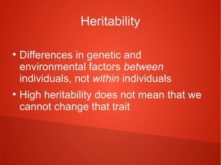 Heritability
●

●

Differences in genetic and
environmental factors between
individuals, not within individuals
High heritability does not mean that we
cannot change that trait

 