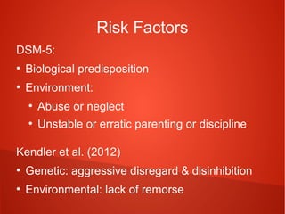Risk Factors
DSM-5:
●

Biological predisposition

●

Environment:
●

Abuse or neglect

●

Unstable or erratic parenting or discipline

Kendler et al. (2012)
●

Genetic: aggressive disregard & disinhibition

●

Environmental: lack of remorse

 