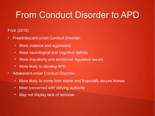 From Conduct Disorder to APD
Frick (2012):
●

Preadolescent-onset Conduct Disorder:
●

●

More neurological and cognitive deficits

●

More impulsivity and emotional regulation issues

●

●

More violence and aggression

More likely to develop APD

Adolescent-onset Conduct Disorder:
●

More likely to come from stable and financially secure homes

●

Most concerned with defying authority

●

May not display lack of remorse

 