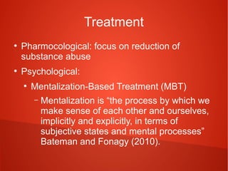 Treatment
●

●

Pharmocological: focus on reduction of
substance abuse
Psychological:
●

Mentalization-Based Treatment (MBT)
–

Mentalization is “the process by which we
make sense of each other and ourselves,
implicitly and explicitly, in terms of
subjective states and mental processes”
Bateman and Fonagy (2010).

 