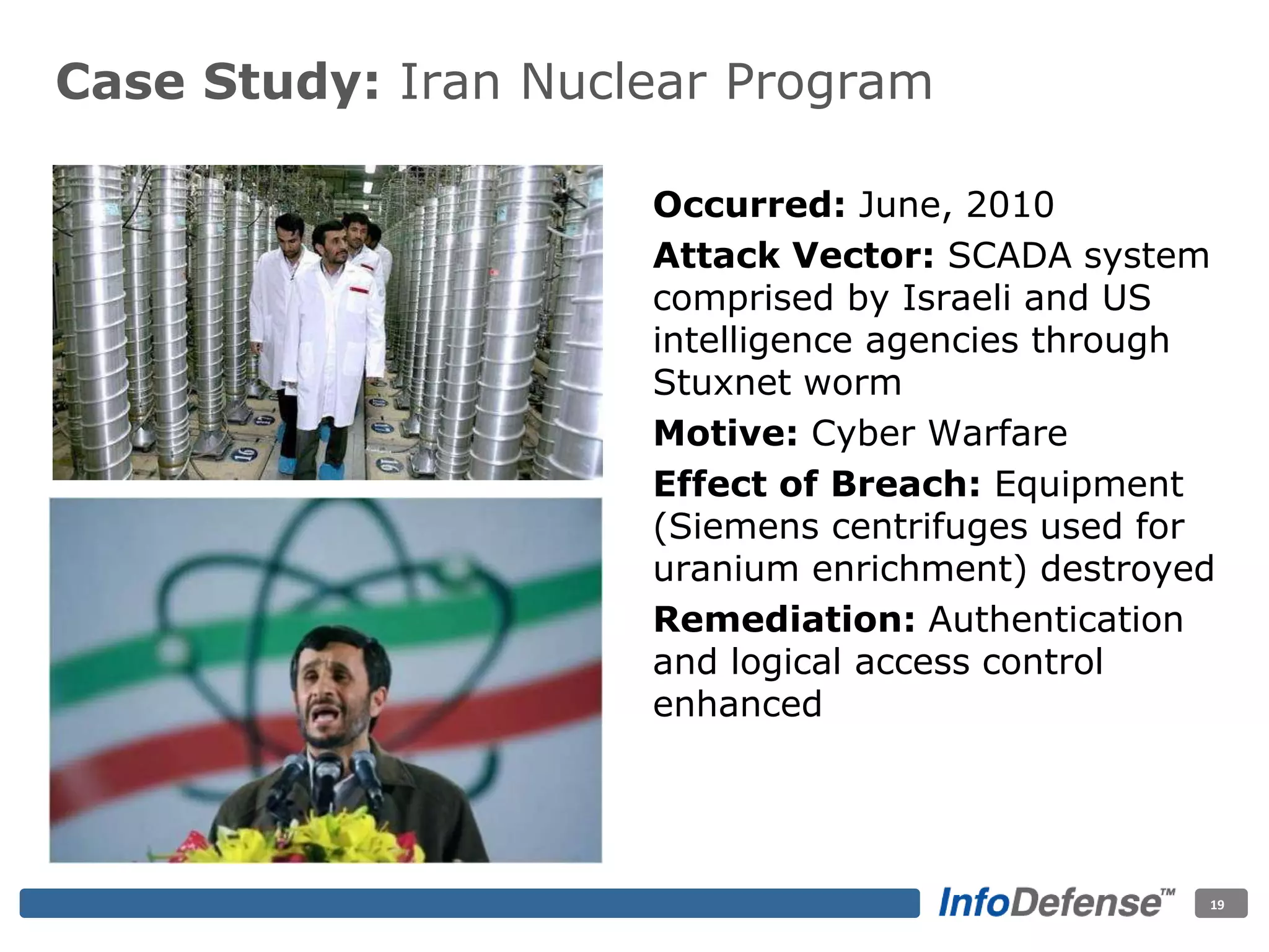Case Study: Iran Nuclear Program
Occurred: June, 2010
Attack Vector: SCADA system
comprised by Israeli and US
intelligence agencies through
Stuxnet worm
Motive: Cyber Warfare
Effect of Breach: Equipment
(Siemens centrifuges used for
uranium enrichment) destroyed
Remediation: Authentication
and logical access control
enhanced
19
 
