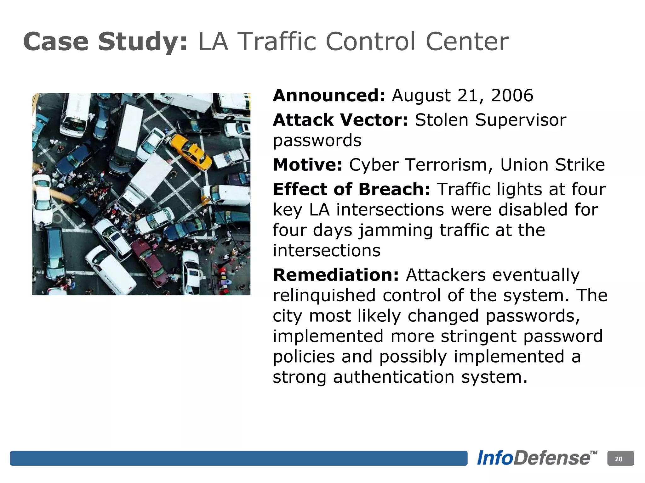 Case Study: LA Traffic Control Center
Announced: August 21, 2006
Attack Vector: Stolen Supervisor
passwords
Motive: Cyber Terrorism, Union Strike
Effect of Breach: Traffic lights at four
key LA intersections were disabled for
four days jamming traffic at the
intersections
Remediation: Attackers eventually
relinquished control of the system. The
city most likely changed passwords,
implemented more stringent password
policies and possibly implemented a
strong authentication system.
20
 