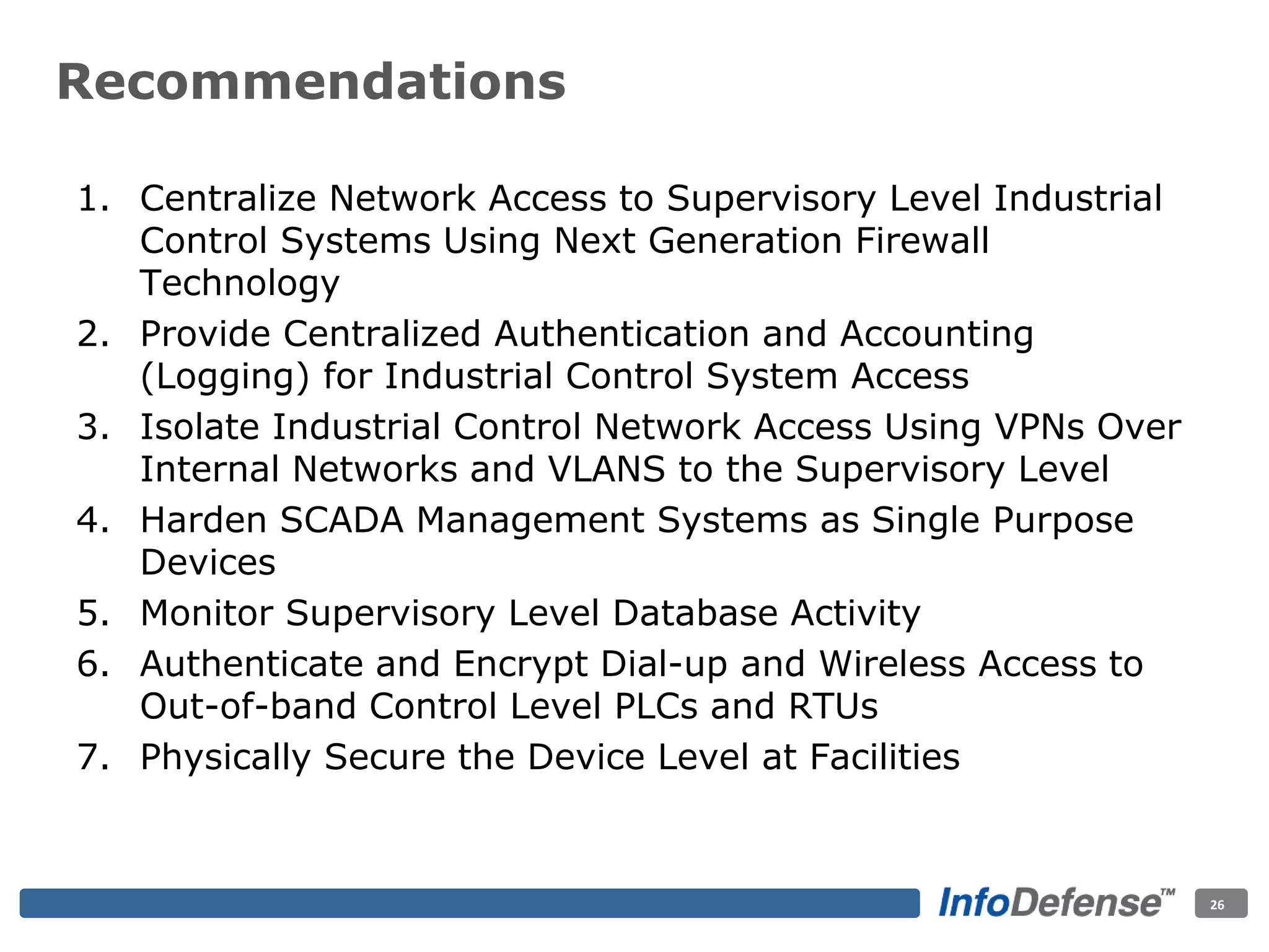 1. Centralize Network Access to Supervisory Level Industrial
Control Systems Using Next Generation Firewall
Technology
2. Provide Centralized Authentication and Accounting
(Logging) for Industrial Control System Access
3. Isolate Industrial Control Network Access Using VPNs Over
Internal Networks and VLANS to the Supervisory Level
4. Harden SCADA Management Systems as Single Purpose
Devices
5. Monitor Supervisory Level Database Activity
6. Authenticate and Encrypt Dial-up and Wireless Access to
Out-of-band Control Level PLCs and RTUs
7. Physically Secure the Device Level at Facilities
26
Recommendations
 