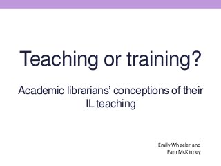 Teaching or training?
Academic librarians’ conceptions of their
IL teaching
Emily Wheeler and
Pam McKinney
 