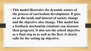 • This model illustrates the dynamic nature of
the process of curriculum development. It goes
on as the needs and interest of society change
and the objective also change. This model has
a feedback mechanism (students can measure
their progress). It also sets the school objective
as a final step in as well as the first. it clearly
calls for the setting up objective.
 