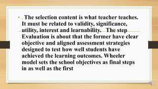 • . The selection content is what teacher teaches.
It must be related to validity, significance,
utility, interest and learnability. The step
Evaluation is about that the former have clear
objective and aligned assessment strategies
designed to test how well students have
achieved the learning outcomes. Wheeler
model sets the school objectives as final steps
in as well as the first
 