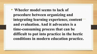 • Wheeler model seems to lack of
procedure between organizing and
integrating learning experience, content
and evaluation. And it advocates is a
time-consuming process that can be
difficult to put into practice in the hectic
conditions in modern education practice.
 