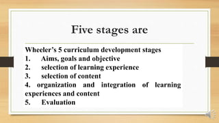 Five stages are
Wheeler’s 5 curriculum development stages
1. Aims, goals and objective
2. selection of learning experience
3. selection of content
4. organization and integration of learning
experiences and content
5. Evaluation
 