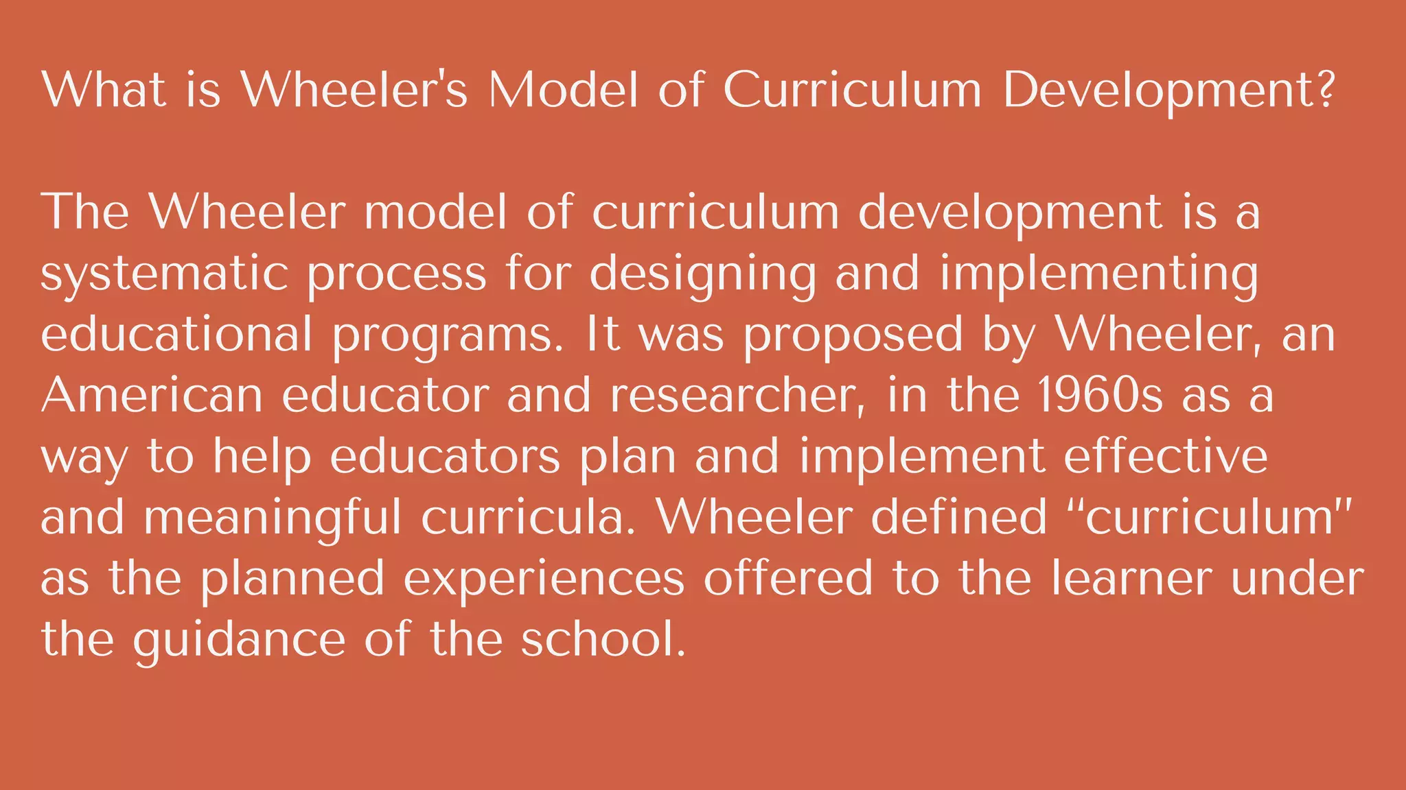 What is Wheeler's Model of Curriculum Development?
The Wheeler model of curriculum development is a
systematic process for designing and implementing
educational programs. It was proposed by Wheeler, an
American educator and researcher, in the 1960s as a
way to help educators plan and implement effective
and meaningful curricula. Wheeler defined “curriculum”
as the planned experiences offered to the learner under
the guidance of the school.
 
