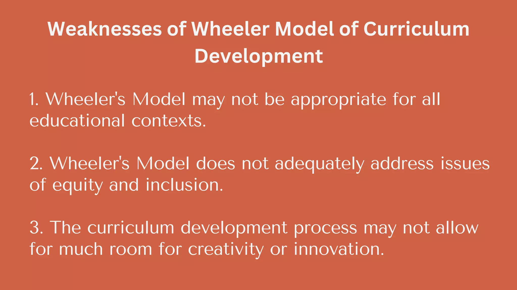 1. Wheeler's Model may not be appropriate for all
educational contexts.
2. Wheeler's Model does not adequately address issues
of equity and inclusion.
3. The curriculum development process may not allow
for much room for creativity or innovation.
Weaknesses of Wheeler Model of Curriculum
Development
 