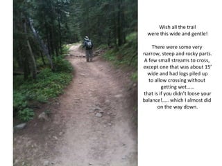 Wish all the trail were this wide and gentle! There were some very  narrow, steep and rocky parts. A few small streams to cross,  except one that was about 15’ wide and had logs piled up to allow crossing without  getting wet…… that is if you didn’t loose your balance!….. which I almost did  on the way down. 