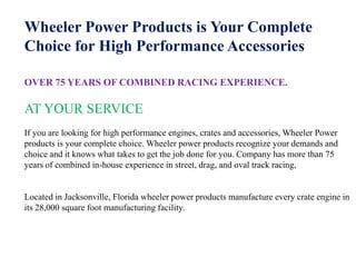 Wheeler Power Products is Your Complete
Choice for High Performance Accessories

OVER 75 YEARS OF COMBINED RACING EXPERIENCE.

AT YOUR SERVICE
If you are looking for high performance engines, crates and accessories, Wheeler Power
products is your complete choice. Wheeler power products recognize your demands and
choice and it knows what takes to get the job done for you. Company has more than 75
years of combined in-house experience in street, drag, and oval track racing,


Located in Jacksonville, Florida wheeler power products manufacture every crate engine in
its 28,000 square foot manufacturing facility.
 