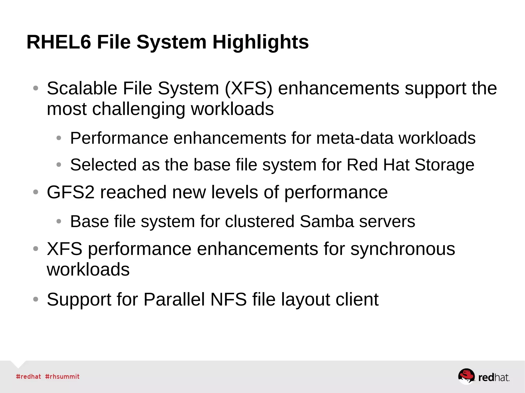 RHEL6 File System Highlights
● Scalable File System (XFS) enhancements support the
most challenging workloads
● Performance enhancements for meta-data workloads
● Selected as the base file system for Red Hat Storage
● GFS2 reached new levels of performance
● Base file system for clustered Samba servers
● XFS performance enhancements for synchronous
workloads
● Support for Parallel NFS file layout client
 