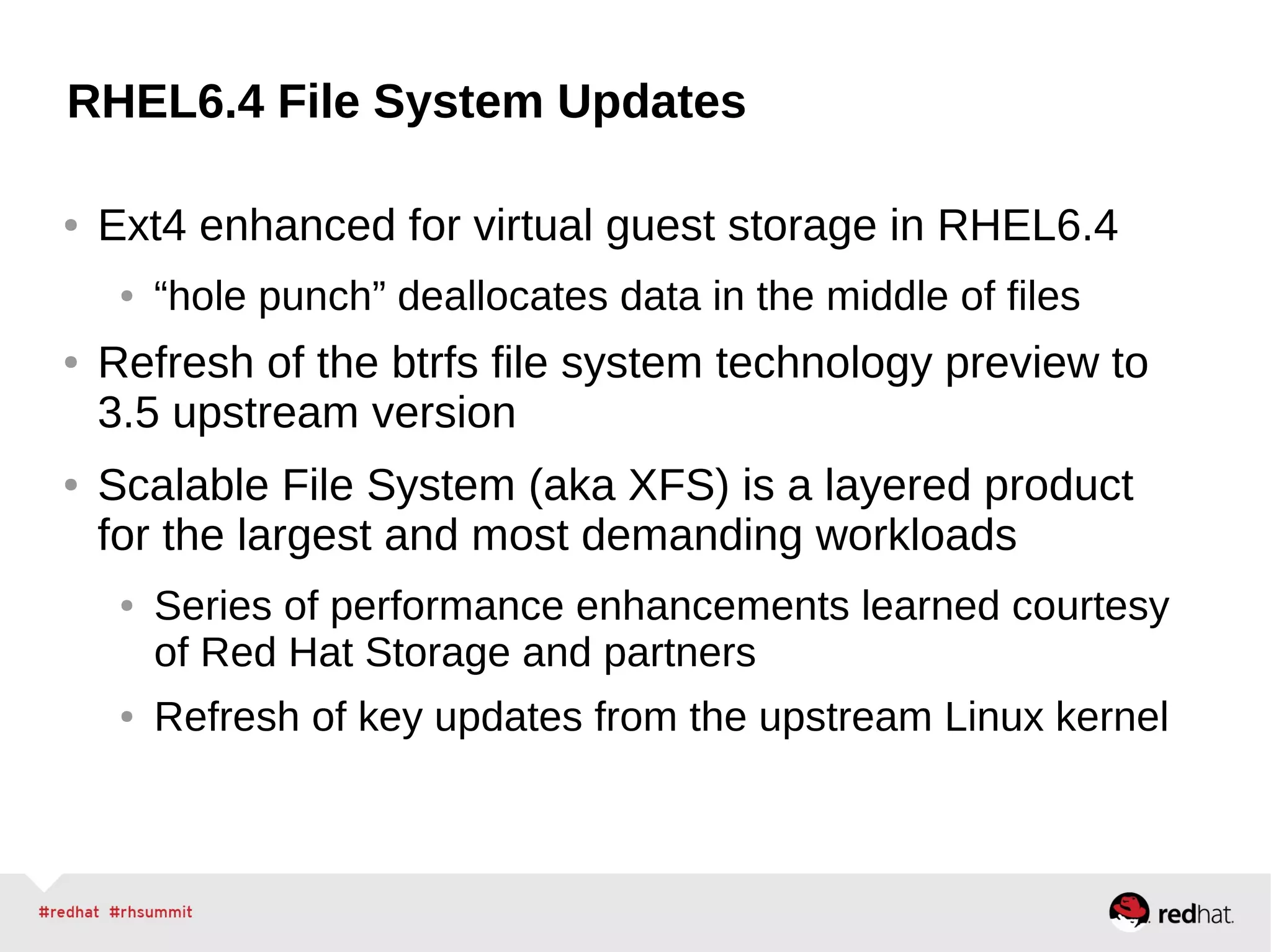 RHEL6.4 File System Updates
● Ext4 enhanced for virtual guest storage in RHEL6.4
● “hole punch” deallocates data in the middle of files
● Refresh of the btrfs file system technology preview to
3.5 upstream version
● Scalable File System (aka XFS) is a layered product
for the largest and most demanding workloads
● Series of performance enhancements learned courtesy
of Red Hat Storage and partners
● Refresh of key updates from the upstream Linux kernel
 