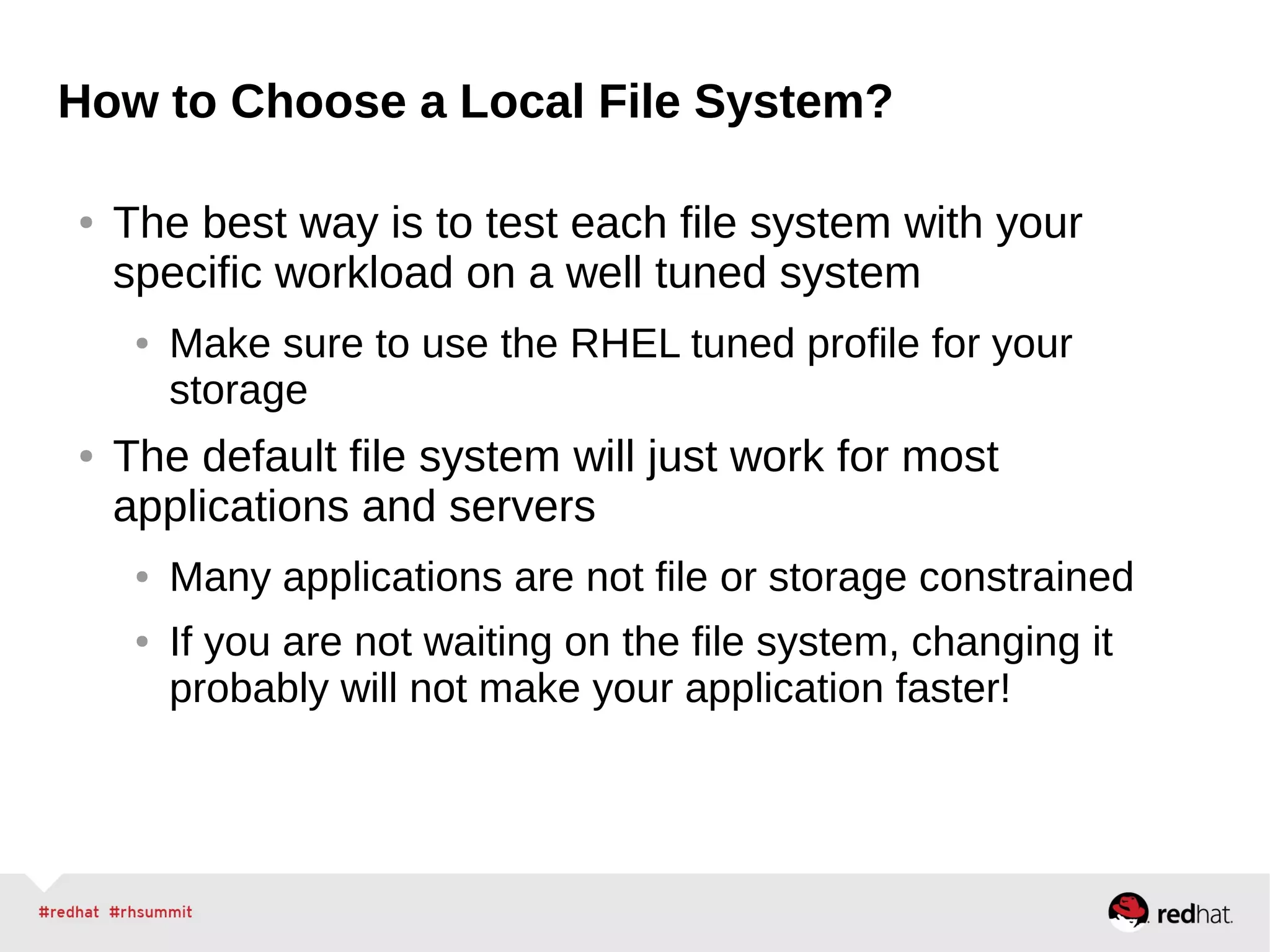 How to Choose a Local File System?
● The best way is to test each file system with your
specific workload on a well tuned system
● Make sure to use the RHEL tuned profile for your
storage
● The default file system will just work for most
applications and servers
● Many applications are not file or storage constrained
● If you are not waiting on the file system, changing it
probably will not make your application faster!
 