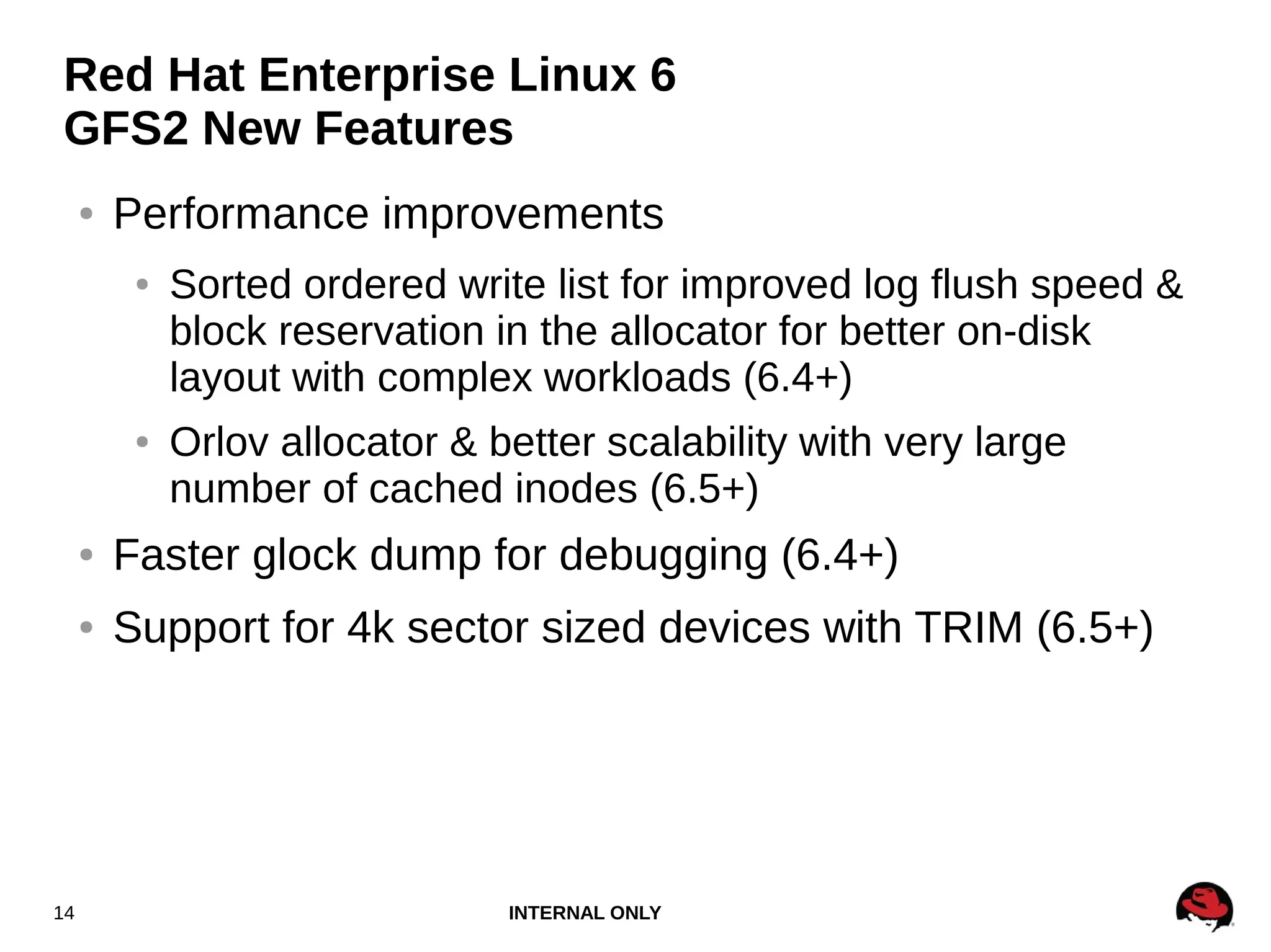 INTERNAL ONLY14
Red Hat Enterprise Linux 6
GFS2 New Features
● Performance improvements
● Sorted ordered write list for improved log flush speed &
block reservation in the allocator for better on-disk
layout with complex workloads (6.4+)
● Orlov allocator & better scalability with very large
number of cached inodes (6.5+)
● Faster glock dump for debugging (6.4+)
● Support for 4k sector sized devices with TRIM (6.5+)
 