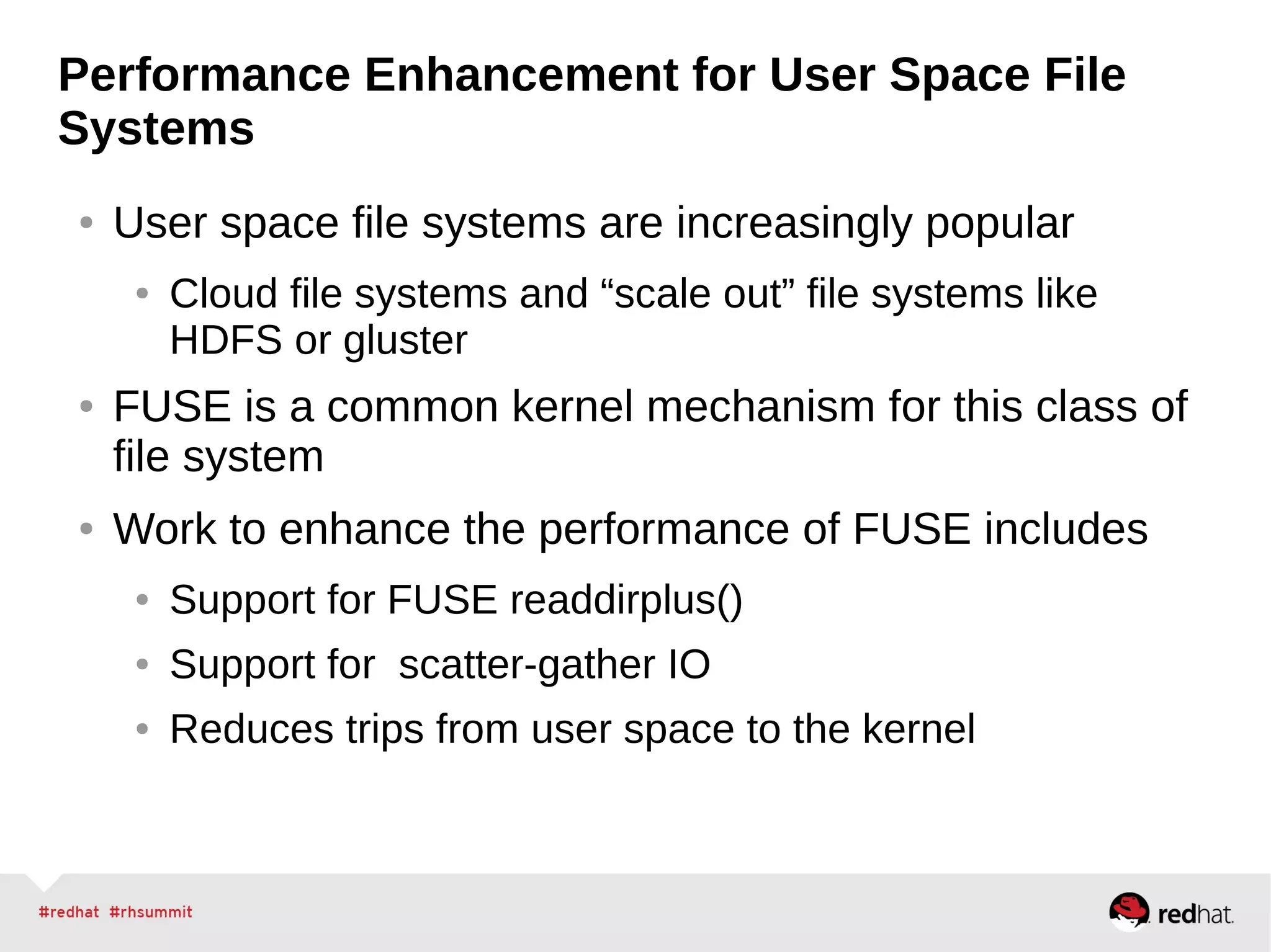 Performance Enhancement for User Space File
Systems
● User space file systems are increasingly popular
● Cloud file systems and “scale out” file systems like
HDFS or gluster
● FUSE is a common kernel mechanism for this class of
file system
● Work to enhance the performance of FUSE includes
● Support for FUSE readdirplus()
● Support for scatter-gather IO
● Reduces trips from user space to the kernel
 