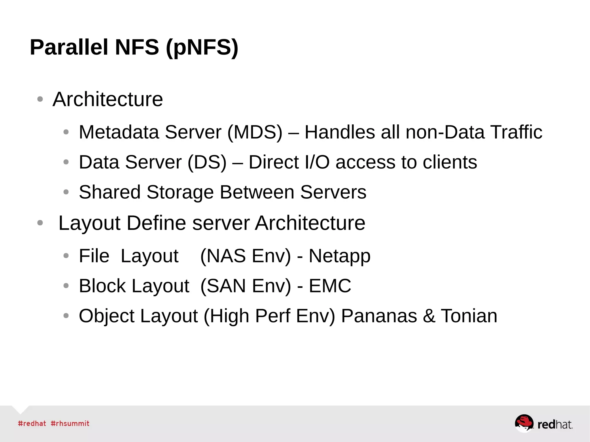 Parallel NFS (pNFS)
● Architecture
● Metadata Server (MDS) – Handles all non-Data Traffic
● Data Server (DS) – Direct I/O access to clients
● Shared Storage Between Servers
● Layout Define server Architecture
● File Layout (NAS Env) - Netapp
● Block Layout (SAN Env) - EMC
● Object Layout (High Perf Env) Pananas & Tonian
 
