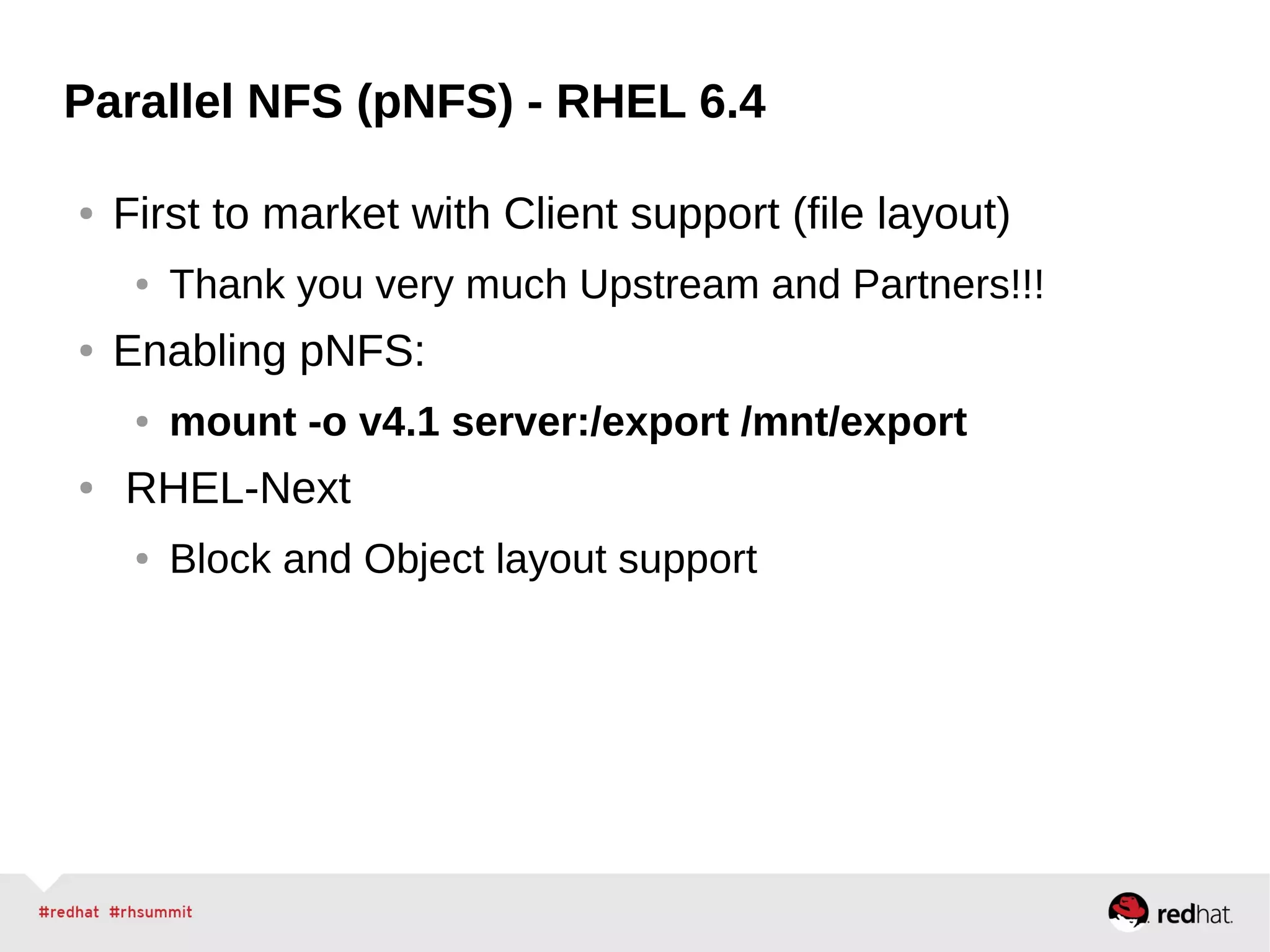 Parallel NFS (pNFS) - RHEL 6.4
● First to market with Client support (file layout)
● Thank you very much Upstream and Partners!!!
● Enabling pNFS:
● mount -o v4.1 server:/export /mnt/export
● RHEL-Next
● Block and Object layout support
 