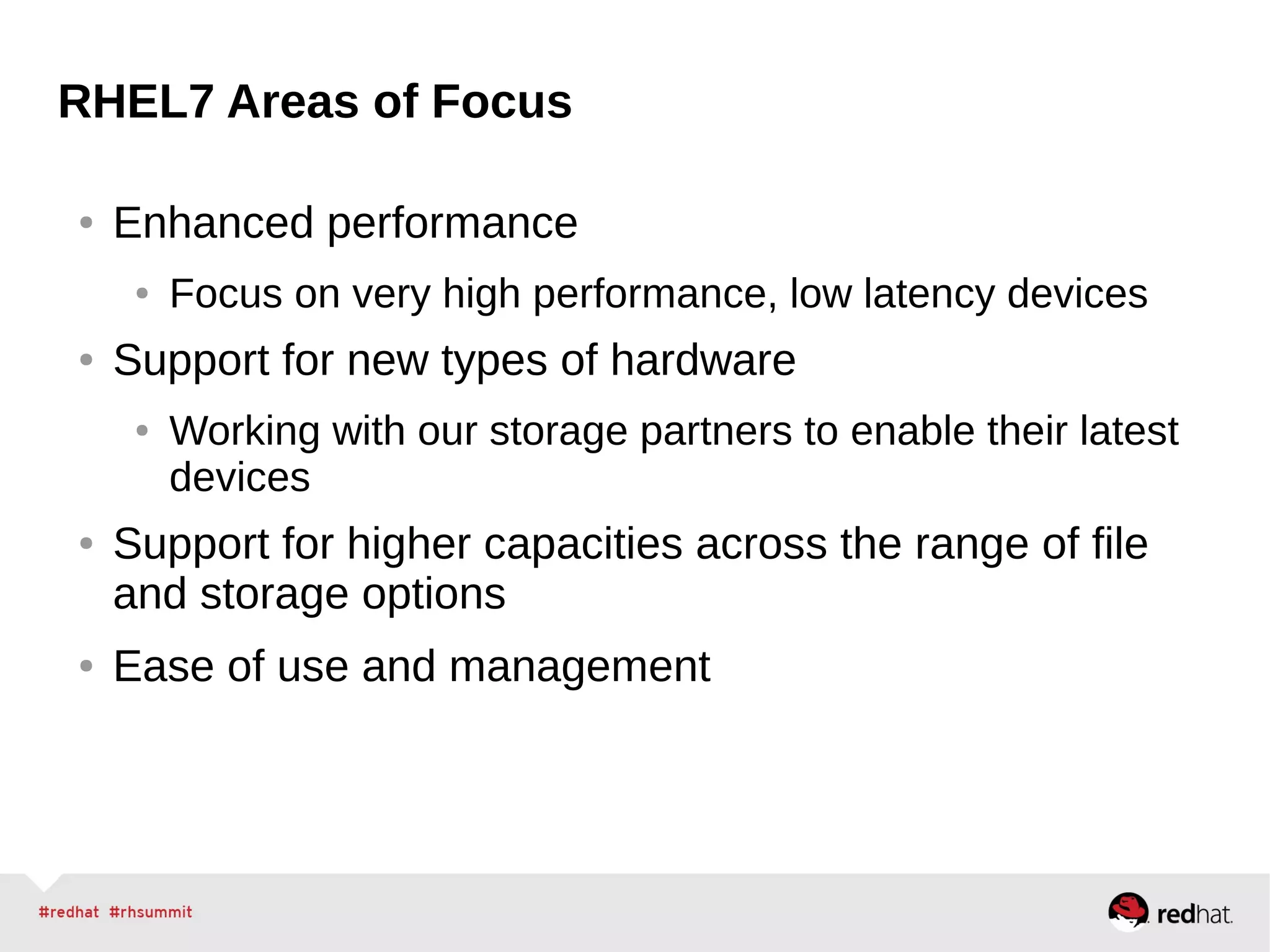 RHEL7 Areas of Focus
● Enhanced performance
● Focus on very high performance, low latency devices
● Support for new types of hardware
● Working with our storage partners to enable their latest
devices
● Support for higher capacities across the range of file
and storage options
● Ease of use and management
 