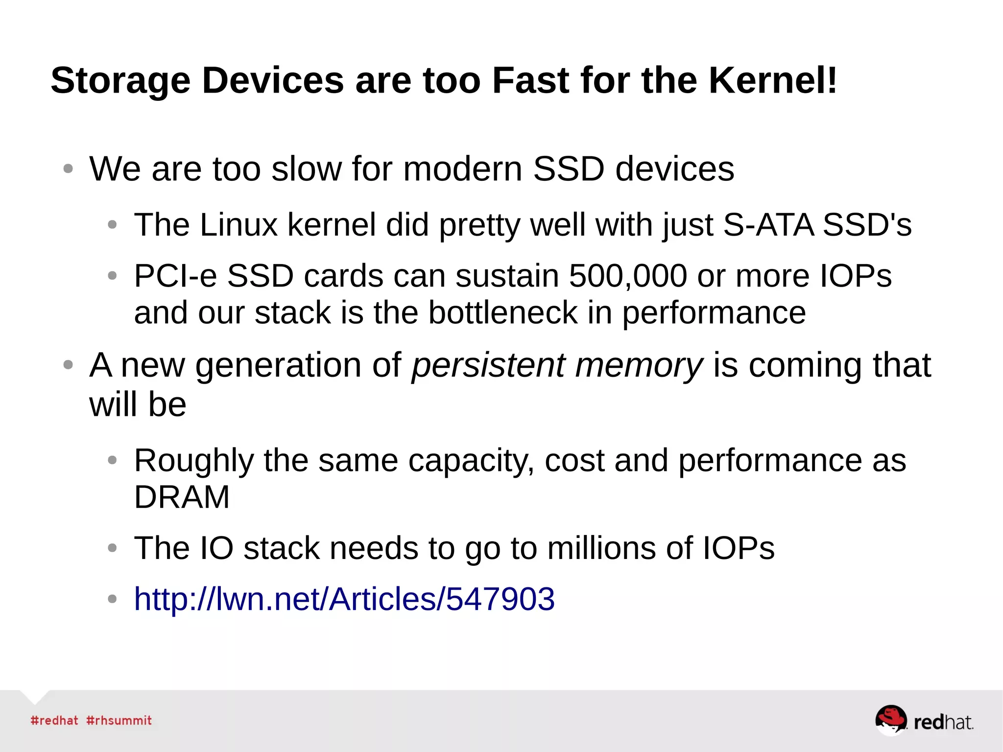 Storage Devices are too Fast for the Kernel!
● We are too slow for modern SSD devices
● The Linux kernel did pretty well with just S-ATA SSD's
● PCI-e SSD cards can sustain 500,000 or more IOPs
and our stack is the bottleneck in performance
● A new generation of persistent memory is coming that
will be
● Roughly the same capacity, cost and performance as
DRAM
● The IO stack needs to go to millions of IOPs
● http://lwn.net/Articles/547903
 