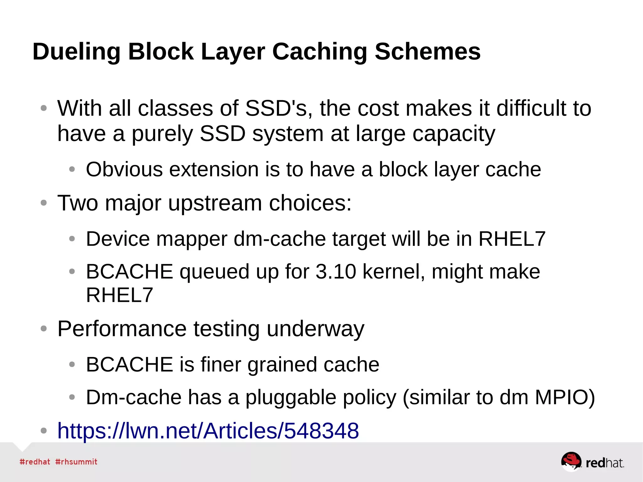 Dueling Block Layer Caching Schemes
● With all classes of SSD's, the cost makes it difficult to
have a purely SSD system at large capacity
● Obvious extension is to have a block layer cache
● Two major upstream choices:
● Device mapper dm-cache target will be in RHEL7
● BCACHE queued up for 3.10 kernel, might make
RHEL7
● Performance testing underway
● BCACHE is finer grained cache
● Dm-cache has a pluggable policy (similar to dm MPIO)
● https://lwn.net/Articles/548348
 