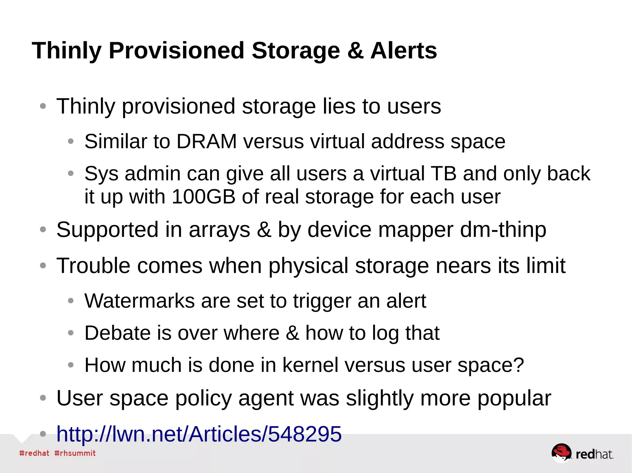 Thinly Provisioned Storage & Alerts
● Thinly provisioned storage lies to users
● Similar to DRAM versus virtual address space
● Sys admin can give all users a virtual TB and only back
it up with 100GB of real storage for each user
● Supported in arrays & by device mapper dm-thinp
● Trouble comes when physical storage nears its limit
● Watermarks are set to trigger an alert
● Debate is over where & how to log that
● How much is done in kernel versus user space?
● User space policy agent was slightly more popular
● http://lwn.net/Articles/548295
 