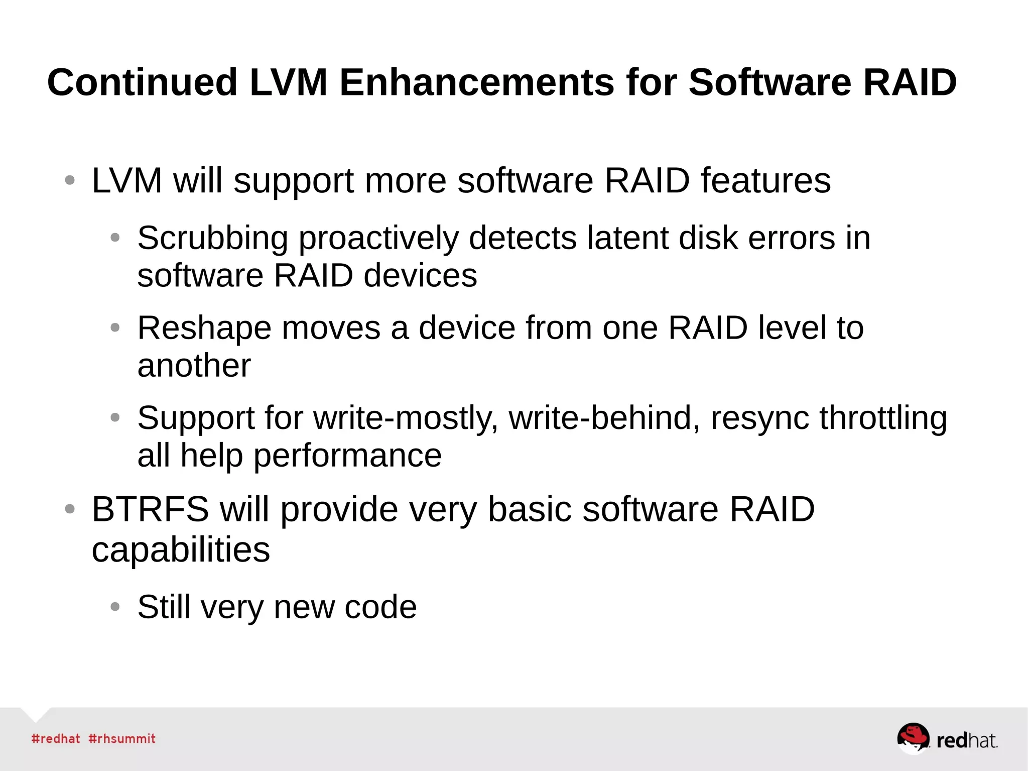 Continued LVM Enhancements for Software RAID
● LVM will support more software RAID features
● Scrubbing proactively detects latent disk errors in
software RAID devices
● Reshape moves a device from one RAID level to
another
● Support for write-mostly, write-behind, resync throttling
all help performance
● BTRFS will provide very basic software RAID
capabilities
● Still very new code
 