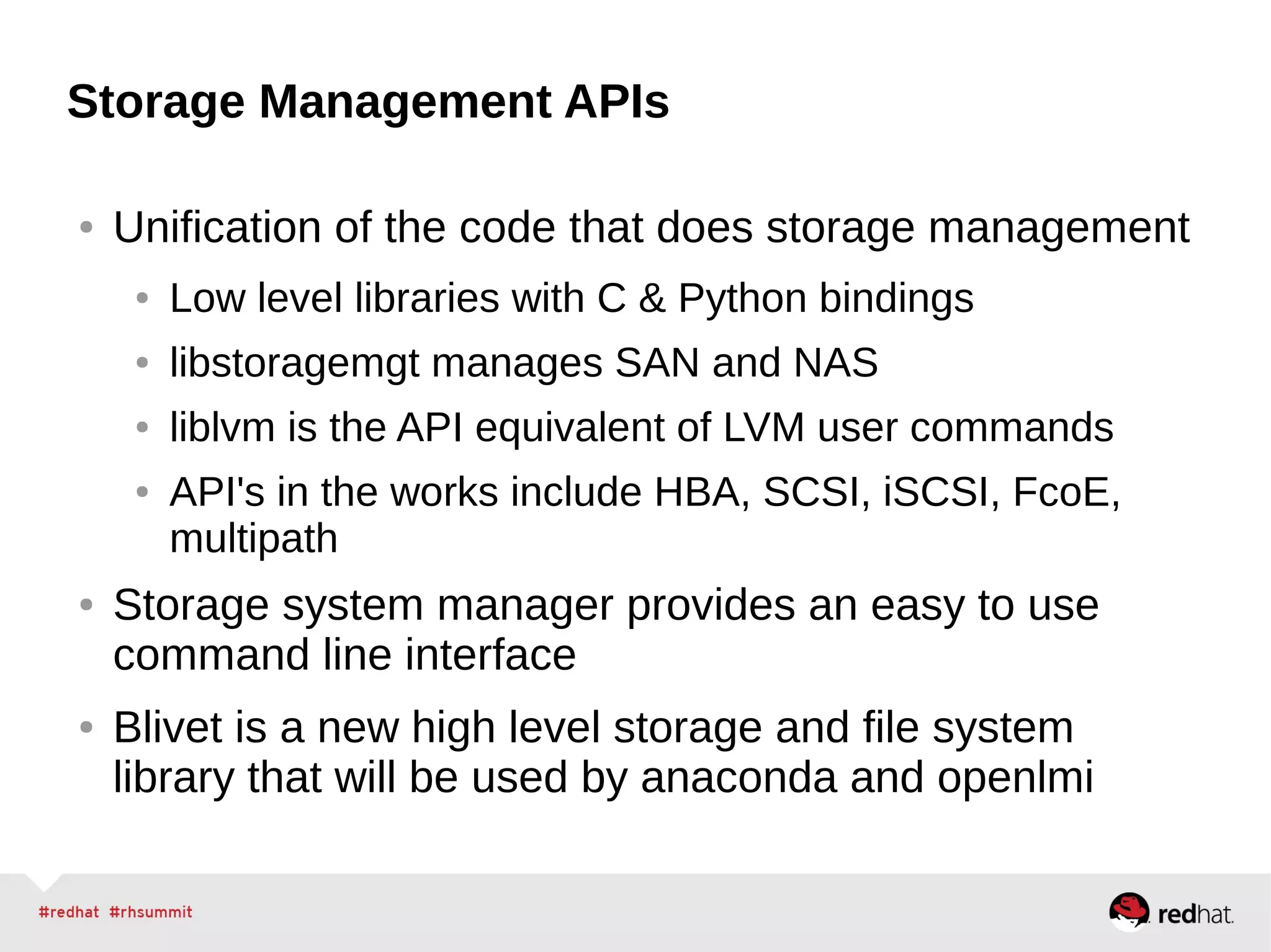 Storage Management APIs
● Unification of the code that does storage management
● Low level libraries with C & Python bindings
● libstoragemgt manages SAN and NAS
● liblvm is the API equivalent of LVM user commands
● API's in the works include HBA, SCSI, iSCSI, FcoE,
multipath
● Storage system manager provides an easy to use
command line interface
● Blivet is a new high level storage and file system
library that will be used by anaconda and openlmi
 