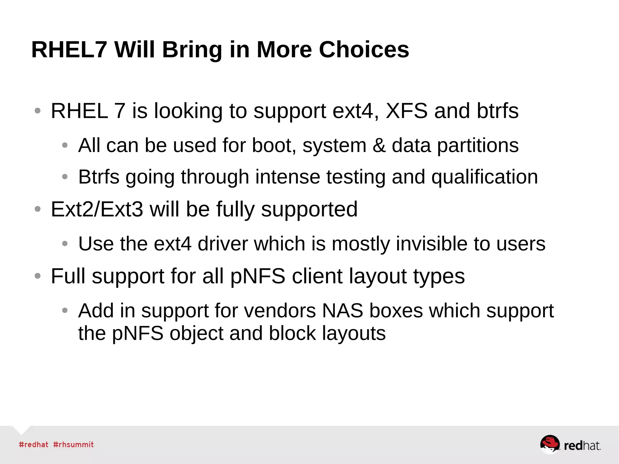 RHEL7 Will Bring in More Choices
● RHEL 7 is looking to support ext4, XFS and btrfs
● All can be used for boot, system & data partitions
● Btrfs going through intense testing and qualification
● Ext2/Ext3 will be fully supported
● Use the ext4 driver which is mostly invisible to users
● Full support for all pNFS client layout types
● Add in support for vendors NAS boxes which support
the pNFS object and block layouts
 