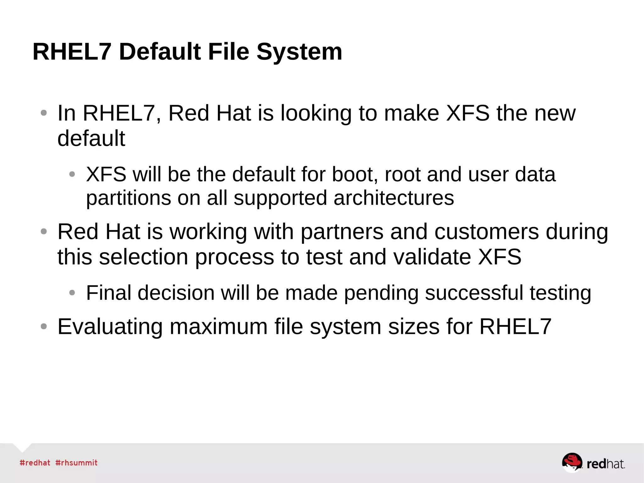 RHEL7 Default File System
● In RHEL7, Red Hat is looking to make XFS the new
default
● XFS will be the default for boot, root and user data
partitions on all supported architectures
● Red Hat is working with partners and customers during
this selection process to test and validate XFS
● Final decision will be made pending successful testing
● Evaluating maximum file system sizes for RHEL7
 