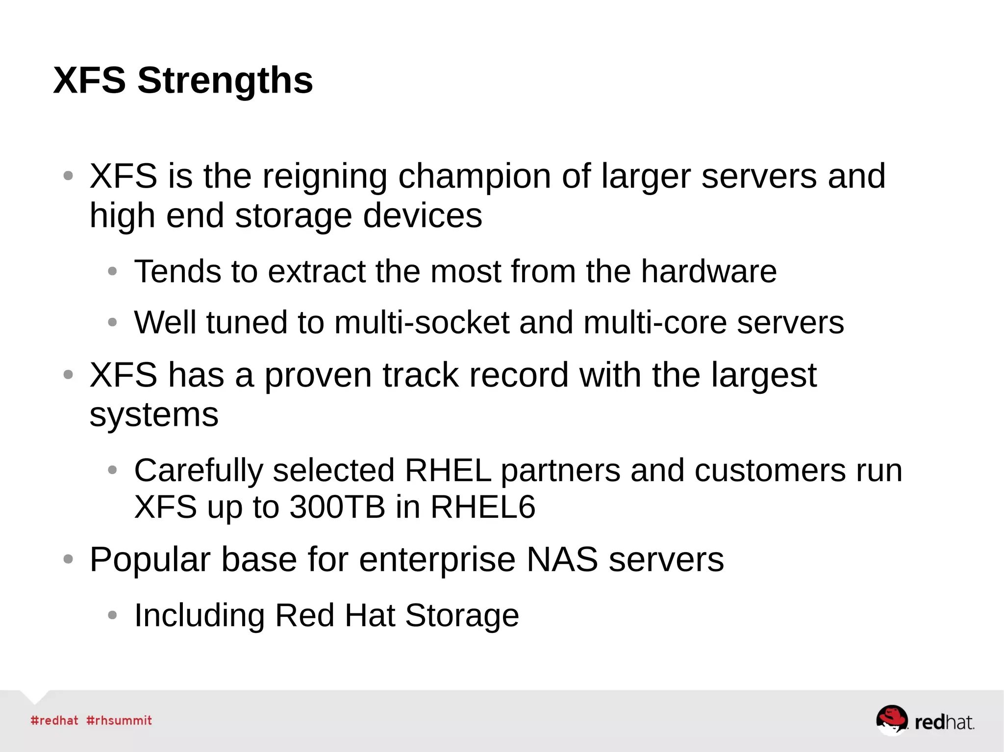 XFS Strengths
● XFS is the reigning champion of larger servers and
high end storage devices
● Tends to extract the most from the hardware
● Well tuned to multi-socket and multi-core servers
● XFS has a proven track record with the largest
systems
● Carefully selected RHEL partners and customers run
XFS up to 300TB in RHEL6
● Popular base for enterprise NAS servers
● Including Red Hat Storage
 