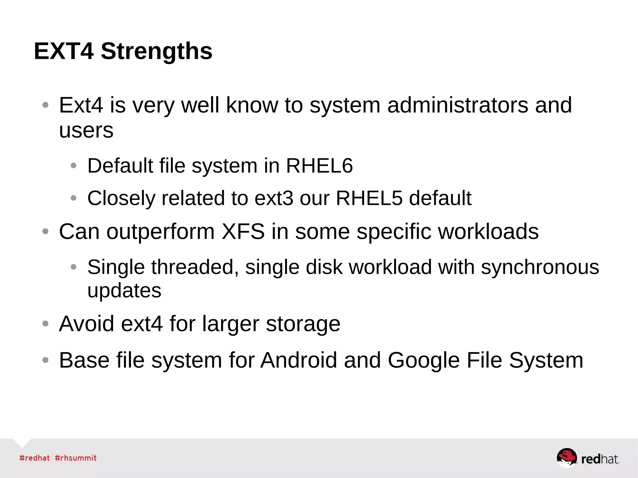 EXT4 Strengths
● Ext4 is very well know to system administrators and
users
● Default file system in RHEL6
● Closely related to ext3 our RHEL5 default
● Can outperform XFS in some specific workloads
● Single threaded, single disk workload with synchronous
updates
● Avoid ext4 for larger storage
● Base file system for Android and Google File System
 
