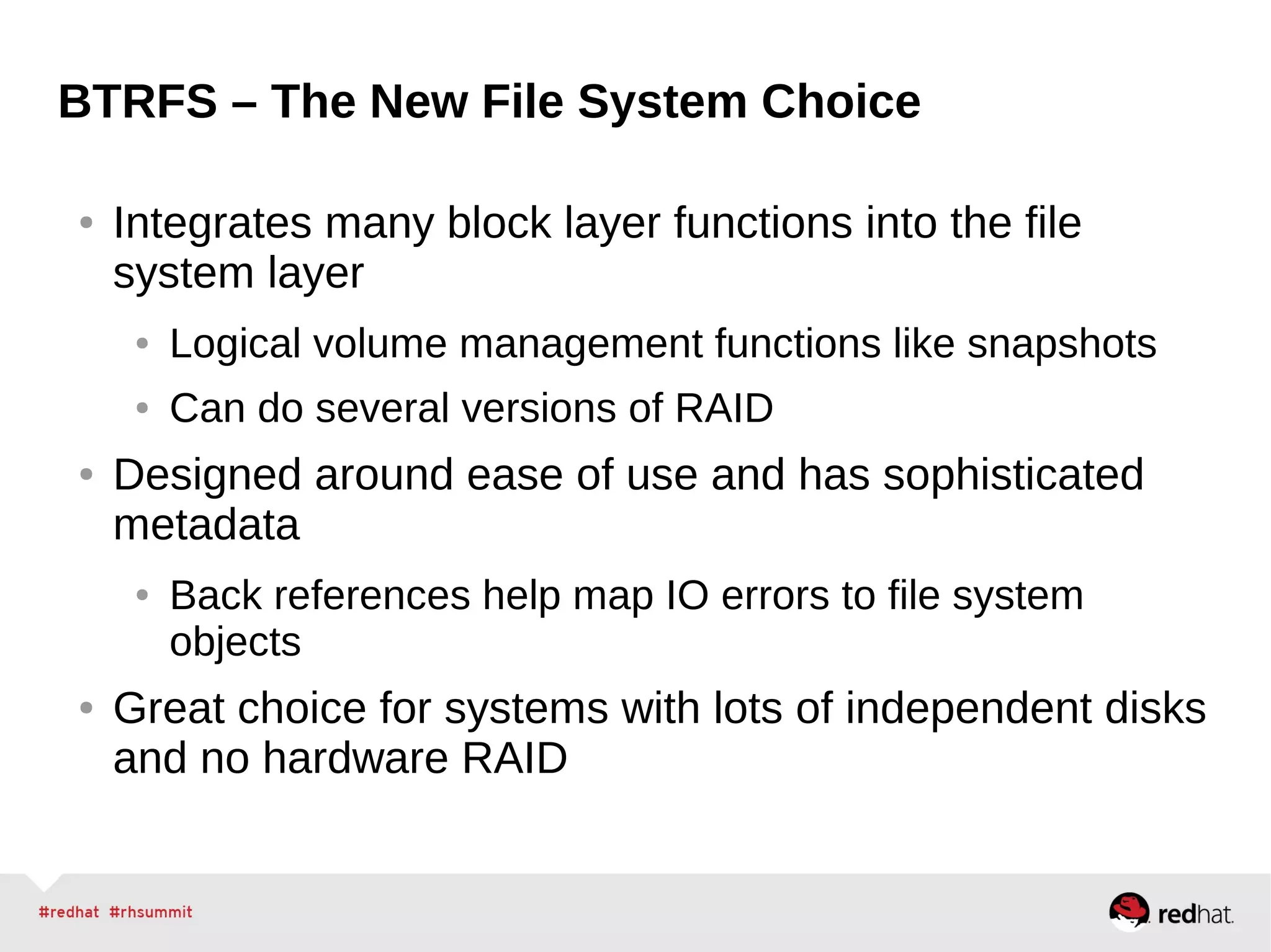 BTRFS – The New File System Choice
● Integrates many block layer functions into the file
system layer
● Logical volume management functions like snapshots
● Can do several versions of RAID
● Designed around ease of use and has sophisticated
metadata
● Back references help map IO errors to file system
objects
● Great choice for systems with lots of independent disks
and no hardware RAID
 