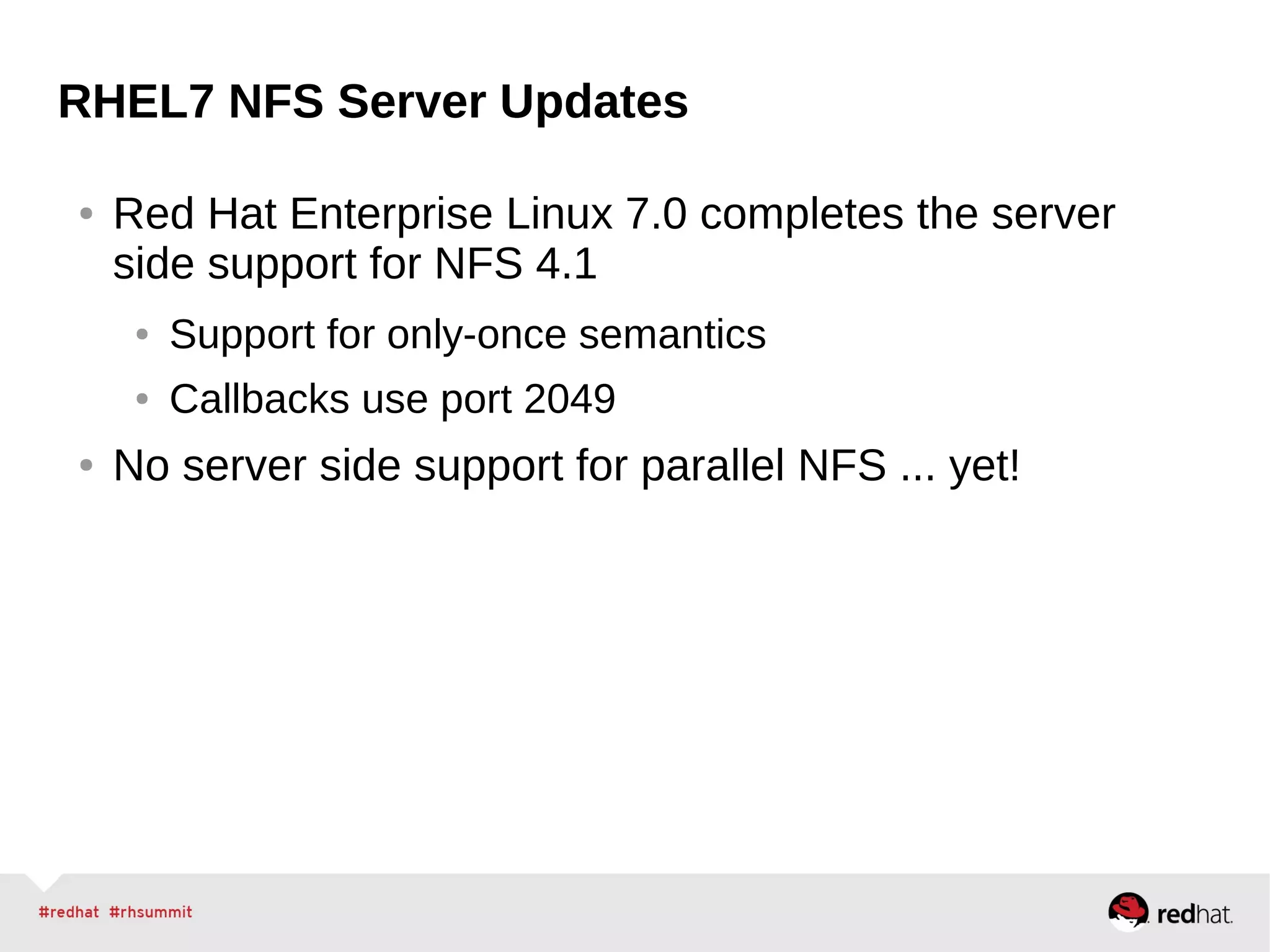 RHEL7 NFS Server Updates
● Red Hat Enterprise Linux 7.0 completes the server
side support for NFS 4.1
● Support for only-once semantics
● Callbacks use port 2049
● No server side support for parallel NFS ... yet!
 