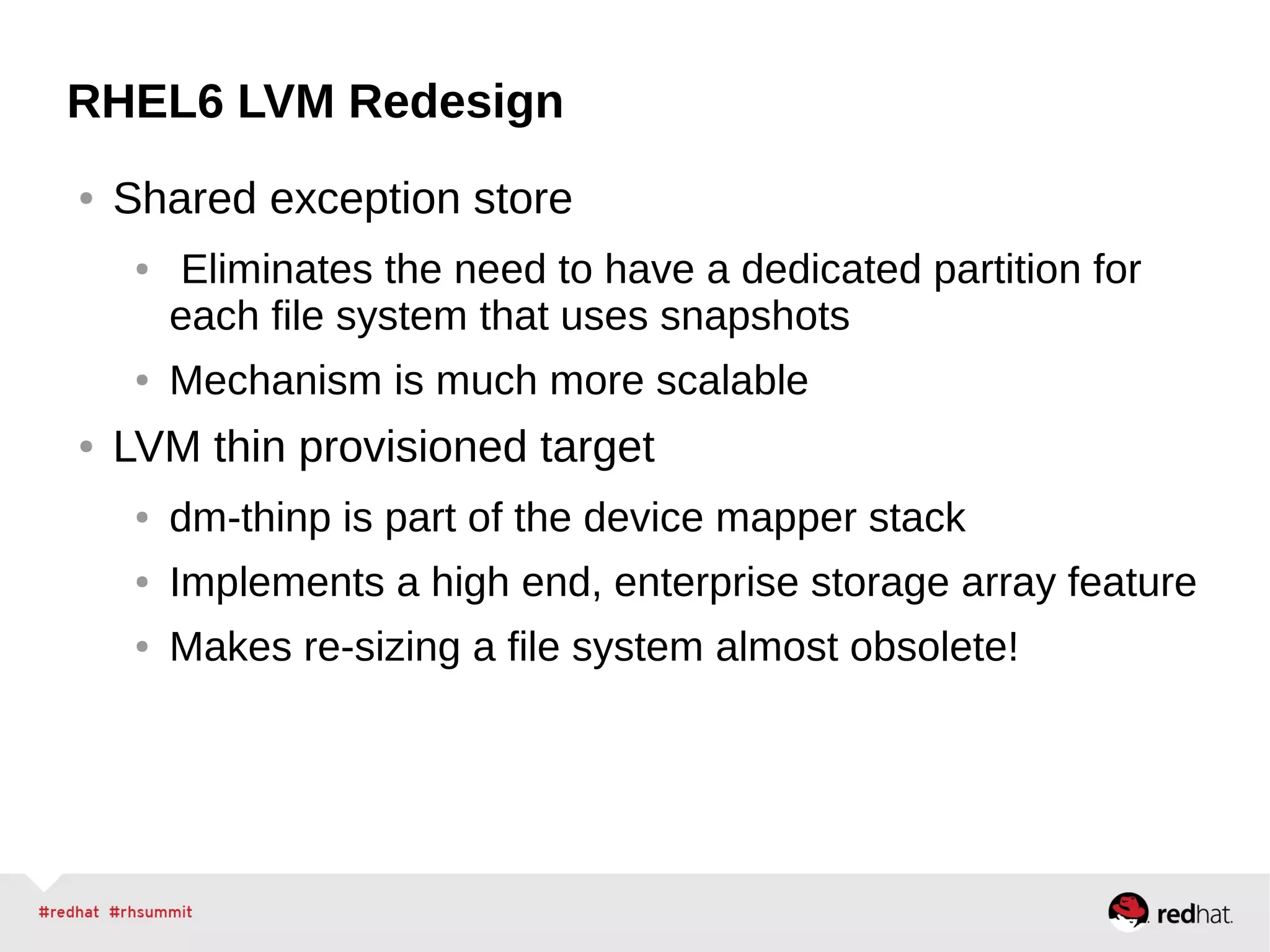 RHEL6 LVM Redesign
● Shared exception store
● Eliminates the need to have a dedicated partition for
each file system that uses snapshots
● Mechanism is much more scalable
● LVM thin provisioned target
● dm-thinp is part of the device mapper stack
● Implements a high end, enterprise storage array feature
● Makes re-sizing a file system almost obsolete!
 