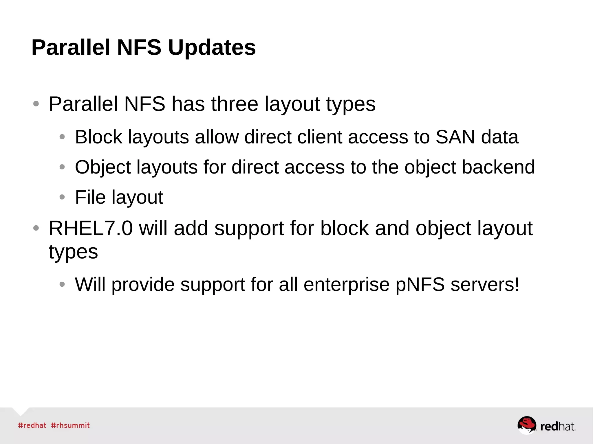 Parallel NFS Updates
● Parallel NFS has three layout types
● Block layouts allow direct client access to SAN data
● Object layouts for direct access to the object backend
● File layout
● RHEL7.0 will add support for block and object layout
types
● Will provide support for all enterprise pNFS servers!
 